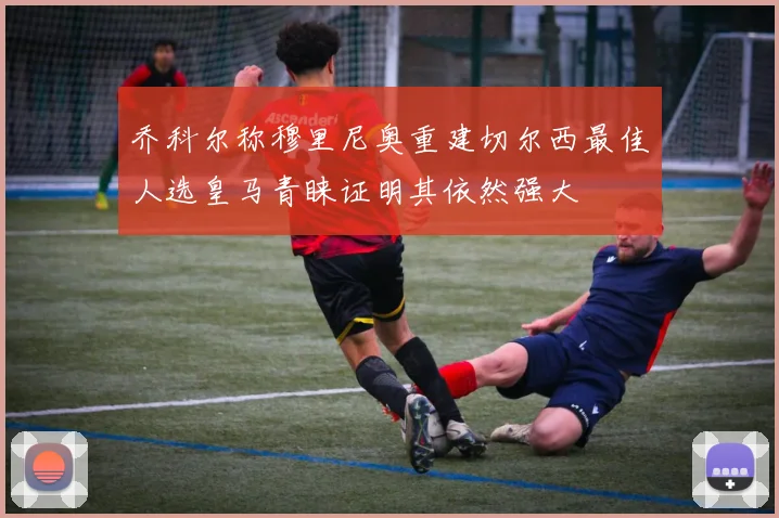 乔科尔称穆里尼奥重建切尔西最佳人选皇马青睐证明其依然强大