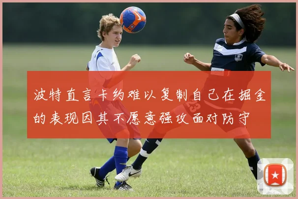 波特直言卡约难以复制自己在掘金的表现因其不愿意强攻面对防守