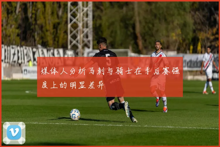 媒体人分析马刺与骑士在季后赛强度上的明显差异