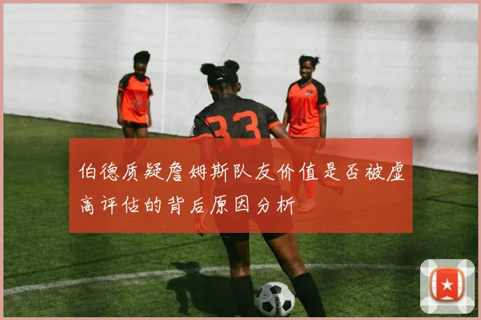 伯德质疑詹姆斯队友价值是否被虚高评估的背后原因分析