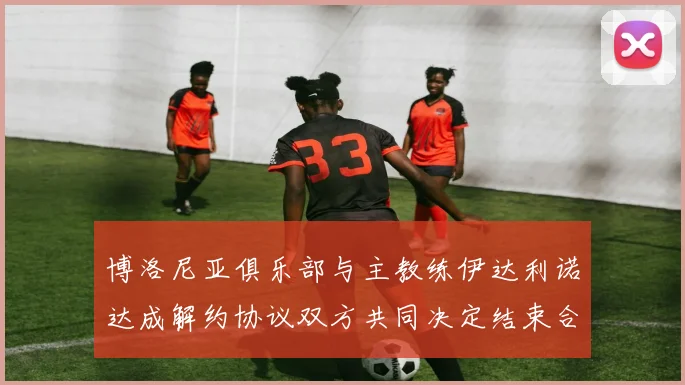 博洛尼亚俱乐部与主教练伊达利诺达成解约协议双方共同决定结束合作关系