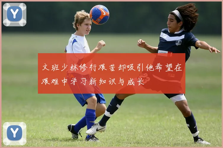 文班少林修行艰苦却吸引他希望在艰难中学习新知识与成长