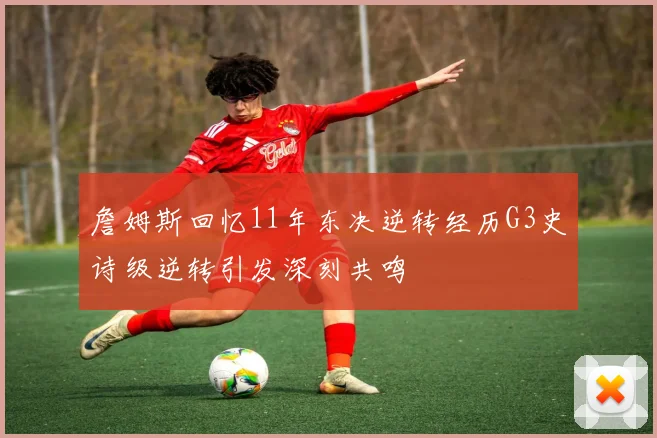 詹姆斯回忆11年东决逆转经历G3史诗级逆转引发深刻共鸣
