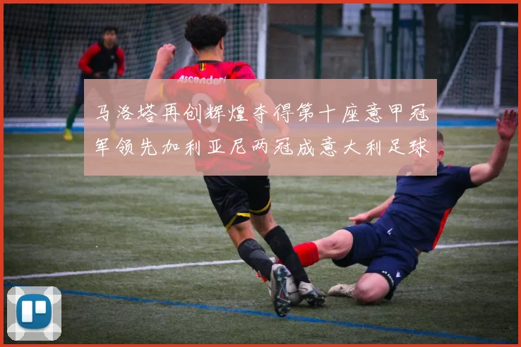 马洛塔再创辉煌夺得第十座意甲冠军领先加利亚尼两冠成意大利足球传奇