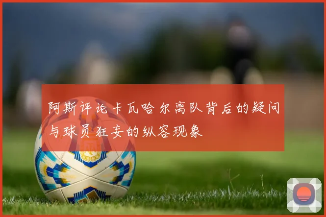 阿斯评论卡瓦哈尔离队背后的疑问与球员狂妄的纵容现象