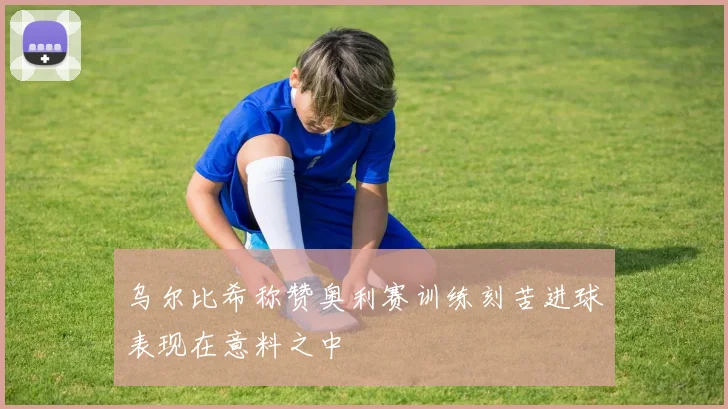 乌尔比希称赞奥利赛训练刻苦进球表现在意料之中