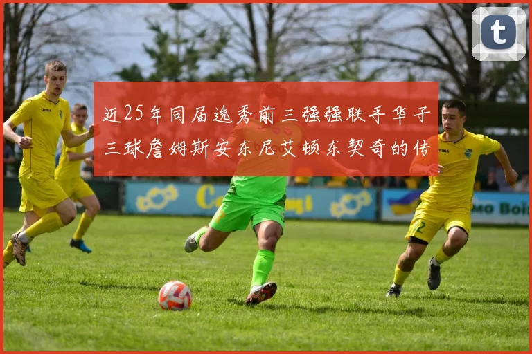 近25年同届选秀前三强强联手华子三球詹姆斯安东尼艾顿东契奇的传奇故事